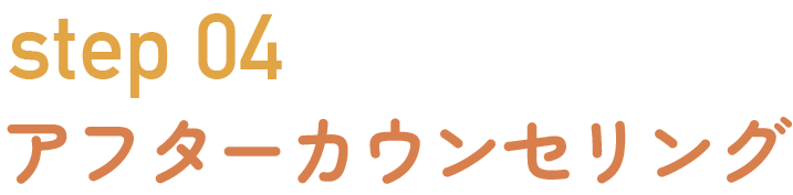 Step 04：アフターカウンセリング