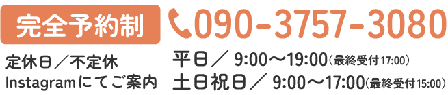 [完全予約制]090-3757-3080 平日／9:00〜19:00（最終受付17:00）
土日祝日／9:00〜17:00（最終受付15:00） 定休日／不定休
Instagramにてご案内