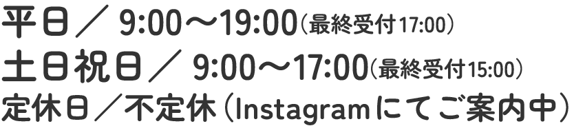 平日／9:00〜19:00（最終受付17:00）土日祝日／9:00〜17:00（最終受付15:00）定休日／不定休（Instagramにてご案内中）